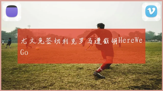 尤文免签切利克罗马遭截胡HereWeGo