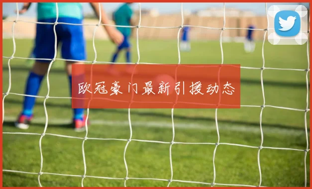 欧冠豪门最新引援动态