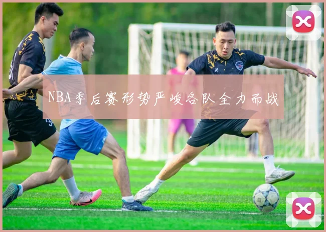 NBA季后赛形势严峻各队全力而战